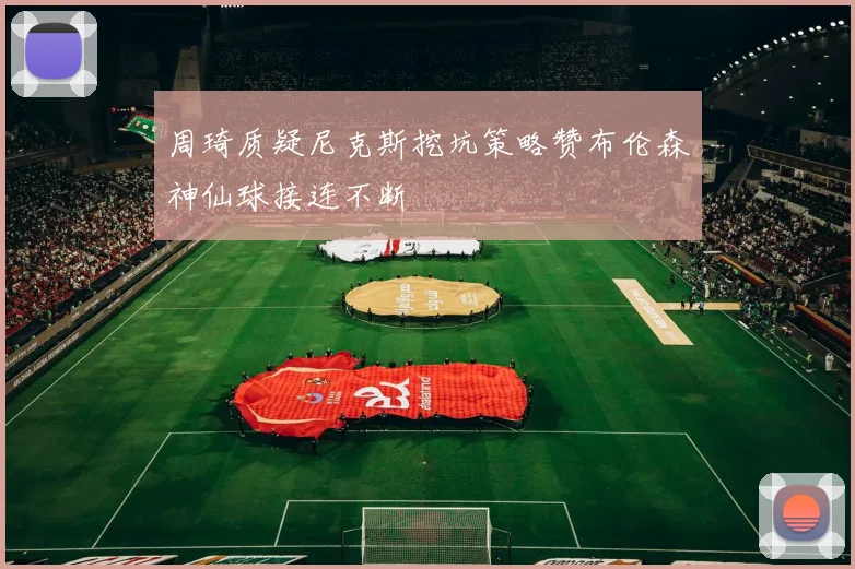 周琦质疑尼克斯挖坑策略赞布伦森神仙球接连不断