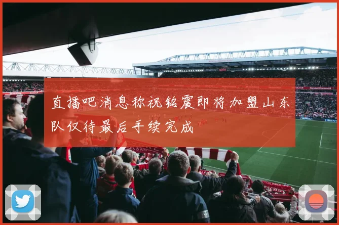 直播吧消息称祝铭震即将加盟山东队仅待最后手续完成