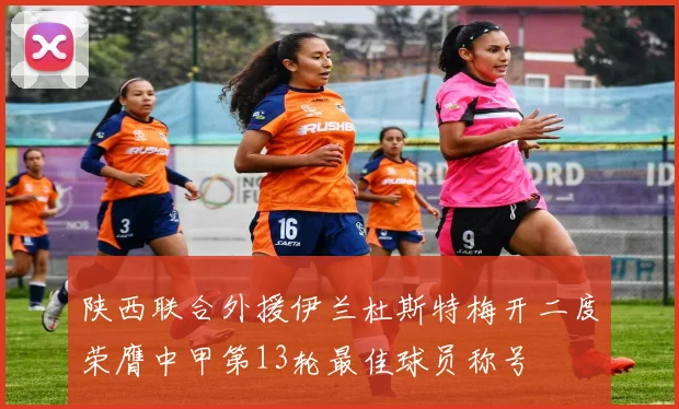 陕西联合外援伊兰杜斯特梅开二度荣膺中甲第13轮最佳球员称号