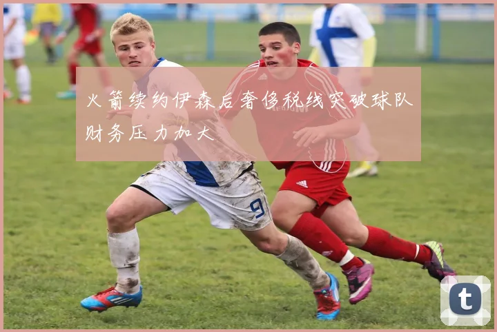 火箭续约伊森后奢侈税线突破球队财务压力加大