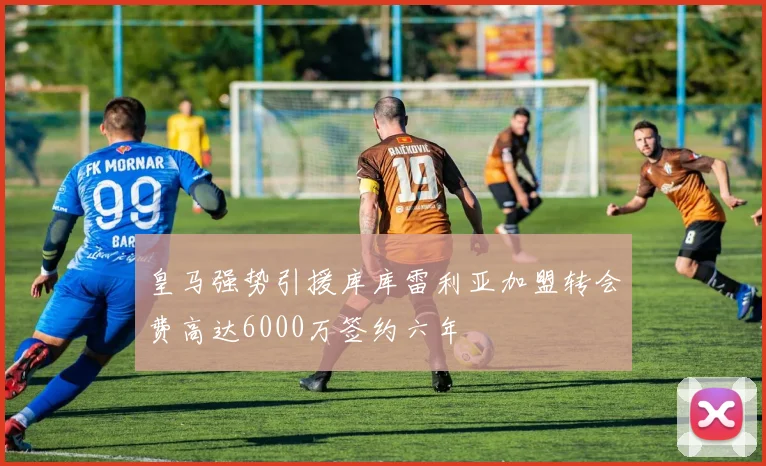 皇马强势引援库库雷利亚加盟转会费高达6000万签约六年