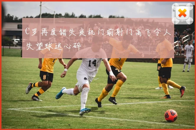 C罗再度错失良机门前射门高飞令人失望球迷心碎