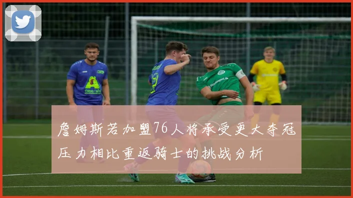 詹姆斯若加盟76人将承受更大夺冠压力相比重返骑士的挑战分析