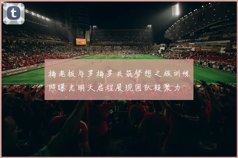 梅老板与罗梅罗共筑梦想之旅训练照曝光明天启程展现团队凝聚力