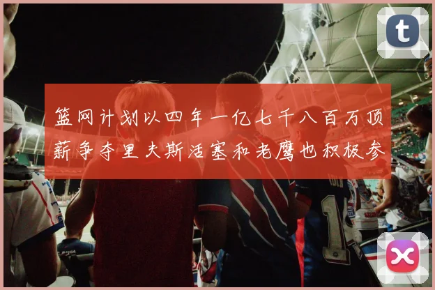 篮网计划以四年一亿七千八百万顶薪争夺里夫斯活塞和老鹰也积极参与竞标