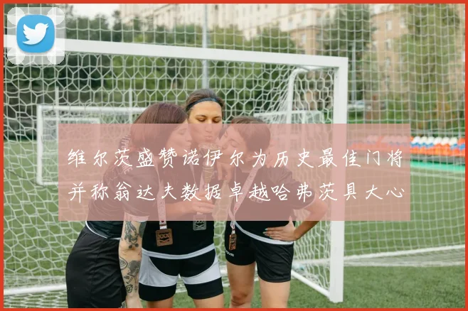 维尔茨盛赞诺伊尔为历史最佳门将并称翁达夫数据卓越哈弗茨具大心脏