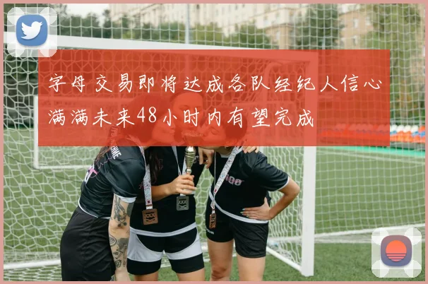 字母交易即将达成各队经纪人信心满满未来48小时内有望完成