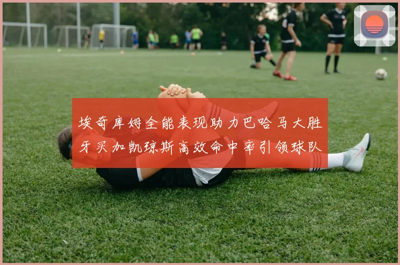 埃奇库姆全能表现助力巴哈马大胜牙买加凯琼斯高效命中率引领球队胜利